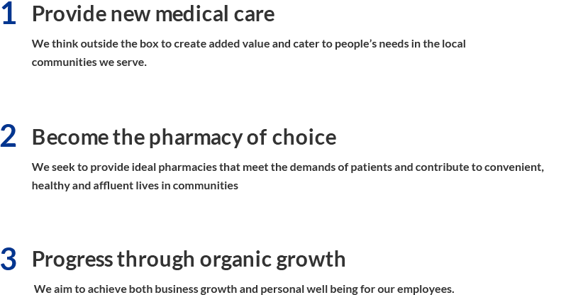 1. Provide new medical care We think outside the box to create added value and cater to people’s needs in the local communities we serve. 2. Become the pharmacy of choice We seek to provide ideal pharmacies that meet the demands of patients and contribute to convenient, healthy and affluent lives in communities. 3. Progress through organic growth  We aim to achieve both business growth and personal well being for our employees.