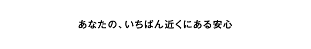 あなたの、いちばん近くにある安心