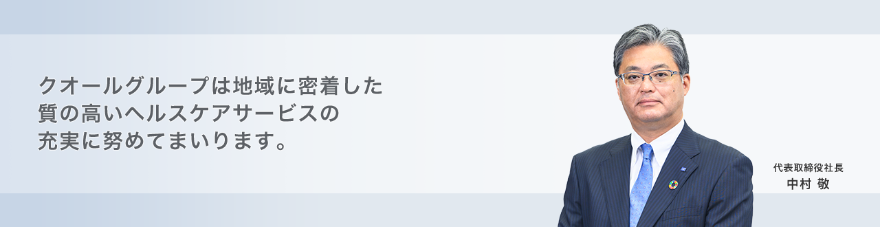 クオールグループは地域に密着した 質の高いヘルスケアサービスの 充実に努めてまいります。 取締役会長 中村 勝 代表取締役社長 中村 敬